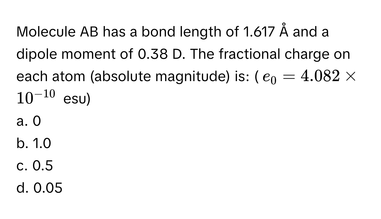 Molecule AB has a bond length of 1.617 Å and a dipole moment of 0.38 D. The fractional charge on each atom (absolute magnitude) is: ($e_0 = 4.082 * 10^(-10)$ esu)

a. 0
b. 1.0
c. 0.5
d. 0.05