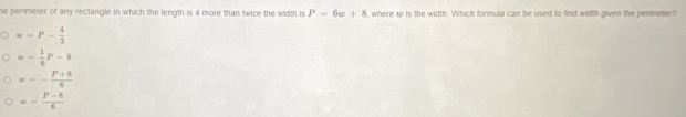 he perimeter of any rectangle in which the length is 4 more than twice the width is P=6w+8 , where w is the width. Which formula can be used to find width given the perimeter?
==P- 4/3 
=- 1/6 P-8
=- (P+8)/6 
=- (P-8)/6 