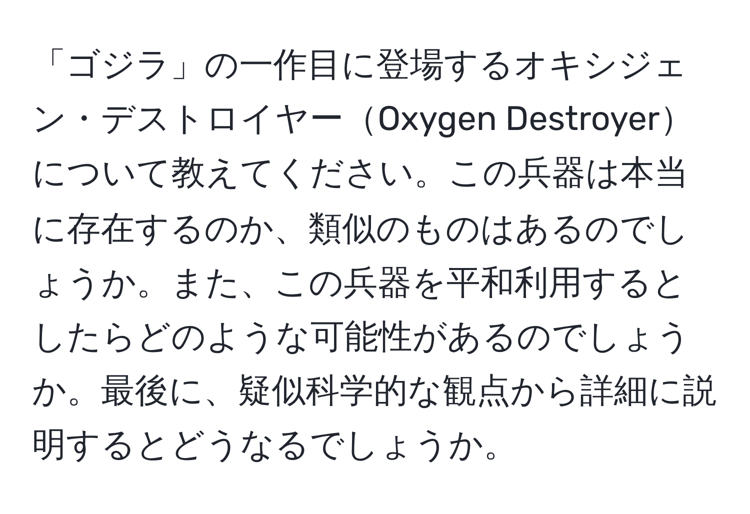 「ゴジラ」の一作目に登場するオキシジェン・デストロイヤーOxygen Destroyerについて教えてください。この兵器は本当に存在するのか、類似のものはあるのでしょうか。また、この兵器を平和利用するとしたらどのような可能性があるのでしょうか。最後に、疑似科学的な観点から詳細に説明するとどうなるでしょうか。