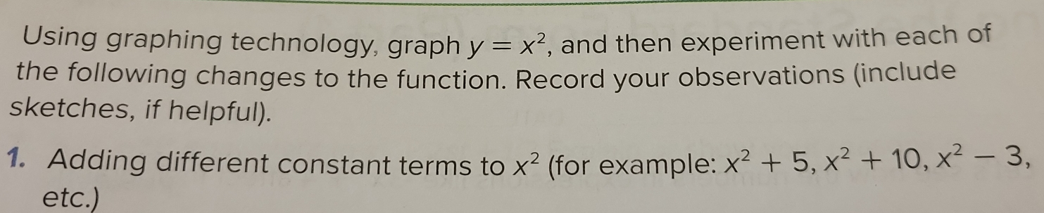 Using graphing technology, graph y=x^2 , and then experiment with each of
the following changes to the function. Record your observations (include
sketches, if helpful).
1. Adding different constant terms to X^2 (for example: x^2+5, x^2+10, x^2-3, 
etc.)