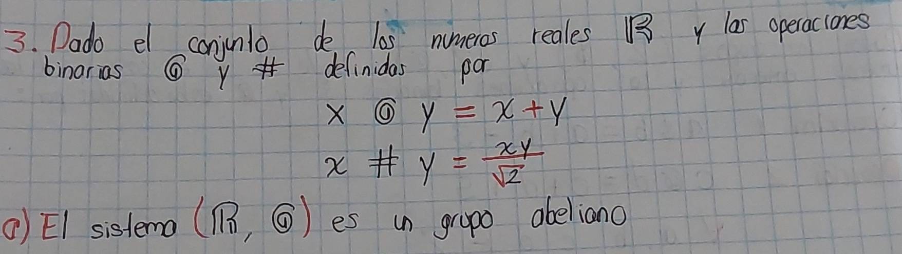 Dado el conjunlo de l0s numeros reales 1 y las operaciones
binarias ⑥ definidas par
xoplus y=x+y
x# y= xy/sqrt(2) 
() EI sistema (mn,odot ) es in grapo abeliano