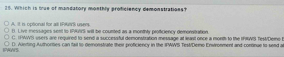 Which is true of mandatory monthly proficiency demonstrations?
A. It is optional for all IPAWS users.
B. Live messages sent to IPAWS will be counted as a monthly proficiency demonstration.
C. IPAWS users are required to send a successful demonstration message at least once a month to the IPAWS Test/Demo B
D. Alerting Authorities can fail to demonstrate their proficiency in the IPAWS Test/Demo Environment and continue to send a
IPAWS.