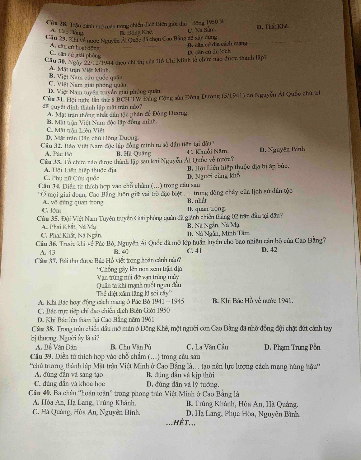 Trận đánh mở màn trong chiến dịch Biên giới thu - đông 1950 là
A. Cao Bằng. B. Đông Khê. C. Na Sầm. D. Thất Khê.
Câu 29. Khi về nước Nguyễn Ái Quốc đã chọn Cao Bằng để xây dựng
B. căn cứ địa cách mạng
A. căn cứ hoạt động
C. căn cứ giải phóng
D. căn cứ du kích
Câu 30. Ngày 22/12/1944 theo chỉ thị của Hồ Chí Minh tổ chức nào được thành lập?
A. Mặt trận Việt Minh.
B. Việt Nam cứu quốc quân.
C. Việt Nam giải phóng quân.
D. Việt Nam tuyên truyền giải phóng quân.
Câu 31. Hội nghị lần thứ 8 BCH TW Đảng Cộng sản Đông Dương (5/1941) do Nguyễn Ái Quốc chủ trì
đã quyết định thành lập mặt trận nào?
A. Mặt trận thống nhất dân tộc phản đế Đông Dương.
B. Mặt trận Việt Nam độc lập đồng minh.
C. Mặt trận Liên Việt.
D. Mặt trận Dân chủ Đông Dương.
Câu 32. Báo Việt Nam độc lập đồng minh ra số đầu tiên tại đâu?
A. Pác Bó B. Hà Quảng C. Khuồi Nặm. D. Nguyên Bình
Câu 33. Tổ chức nào được thành lập sau khi Nguyễn Ái Quốc về nước?
A. Hội Liên hiệp thuộc địa B. Hội Liên hiệp thuộc địa bị áp bức.
C. Phụ nữ Cứu quốc D. Người cùng khổ
Câu 34. Điền từ thích hợp vào chỗ chấm (.) trong câu sau
Ở mọi giai đoạn, Cao Bằng luôn giữ vai trò đặc biệt .... trong dòng chảy của lịch sử dân tộc
A. vô cùng quan trọng B. nhất
C. lớn D. quan trọng.
Câu 35. Đội Việt Nam Tuyên truyền Giải phóng quân đã giành chiến thắng 02 trận đầu tại đâu?
A. Phai Khắt, Nà Mạ B. Nà Ngần, Nà Mạ
C. Phai Khắt, Nà Ngần. D. Nà Ngần, Minh Tâm
Câu 36. Trước khi về Pác Bó, Nguyễn Ái Quốc đã mở lớp huấn luyện cho bao nhiêu cán bộ của Cao Bằng?
A. 43 B. 40 C. 41 D. 42
Câu 37. Bài thơ được Bác Hồ viết trong hoàn cảnh nào?
'Chống gậy lên non xem trận địa
Vạn trùng núi đỡ vạn trùng mây
Quân ta khí mạnh nuốt ngưu đầu
Thể diệt xâm lăng lũ sói cầy''
A. Khi Bác hoạt động cách mạng ở Pác Bó 1941 - 1945 B. Khi Bác Hồ về nước 1941.
C. Bác trực tiếp chỉ đạo chiến dịch Biên Giới 1950
D. Khi Bác lên thăm lại Cao Bằng năm 1961
Câu 38. Trong trận chiến đấu mở màn ở Đông Khê, một người con Cao Bằng đã nhờ đồng đội chặt đứt cánh tay
bị thương. Người ấy là ai?
A. Bế Văn Đàn B. Chu Văn Pù C. La Văn Cầu D. Phạm Trung Pồn
Câu 39. Điền từ thích hợp vào chỗ chấm (. …) trong câu sau
'chủ trương thành lập Mặt trận Việt Minh ở Cao Bằng là.. tạo nên lực lượng cách mạng hùng hậu”
A. đúng đắn và sáng tạo B. đúng đắn và kịp thời
C. đúng đắn và khoa học D. đúng đắn và lý tưởng.
Câu 40. Ba châu “hoàn toàn” trong phong trào Việt Minh ở Cao Bằng là
A. Hòa An, Hạ Lang, Trùng Khánh.  B. Trùng Khánh, Hòa An, Hà Quảng.
C. Hà Quảng, Hòa An, Nguyên Bình.  D. Hạ Lang, Phục Hòa, Nguyên Bình.
HÊT...