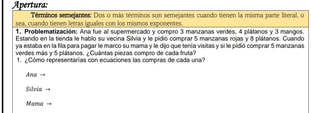 Apertura:
Términos semejantes: Dos o más términos son semejantes cuando tienen la misma parte literal, o
sea, cuando tienen letras iguales con los mismos exponentes.
1. Problematización: Ana fue al supermercado y compro 3 manzanas verdes, 4 plátanos y 3 mangos.
Estando en la tienda le hablo su vecina Silvia y le pidió comprar 5 manzanas rojas y 8 plátanos. Cuando
ya estaba en la fila para pagar le marco su mama y le dijo que tenía visitas y si le pidió comprar 5 manzanas
verdes más y 5 plátanos. ¿Cuántas piezas compro de cada fruta?
1. ¿Cómo representarías con ecuaciones las compras de cada una?
Ana
Silvia
Mama