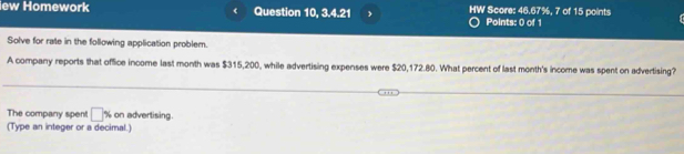 iew Homework Question 10, 3.4.21 , HW Score: 46.67%, 7 of 15 points 
Points: 0 of 1 
Solve for rate in the following application problem. 
A company reports that office income last month was $315,200, while advertising expenses were $20,172.80. What percent of last month 's income was spent on advertising? 
The company spent □ % on advertising. 
(Type an integer or a decimal.)