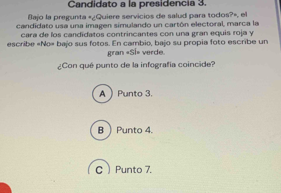 Candidato a la presidencia 3.
Bajo la pregunta «¿Quiere servicios de salud para todos?», el
candidato usa una imagen simulando un cartón electoral, marca la
cara de los candidatos contrincantes con una gran equis roja y
escribe «No» bajo sus fotos. En cambio, bajo su propia foto escribe un
gran «SÍ» verde.
¿Con qué punto de la infografía coincide?
APunto 3.
B  Punto 4.
CPunto 7.