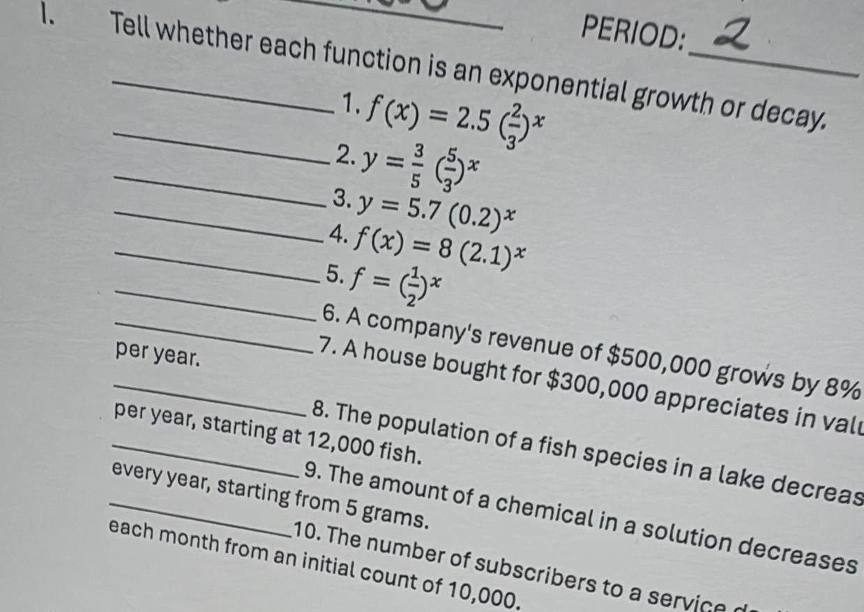 PERIOD: 
1. Tell whether each function is an exponential growth or decay. 
1. 
_2. f(x)=2.5( 2/3 )^x
_3. y= 3/5 ( 5/3 )^x
_4. y=5.7(0.2)^x
_5. f(x)=8(2.1)^x
_ f=( 1/2 )^x
_6. A company's revenue of $500,000 grows by 8%
per year. 
_7. A house bought for $300,000 appreciates in val 
_per year, starting at 12,000 fish. 
8. The population of a fish species in a lake decreas 
_every year, starting from 5 grams. 
9. The amount of a chemical in a solution decreases 
each month from an initial count of 10,000. 10. The number of subscribers to a vic