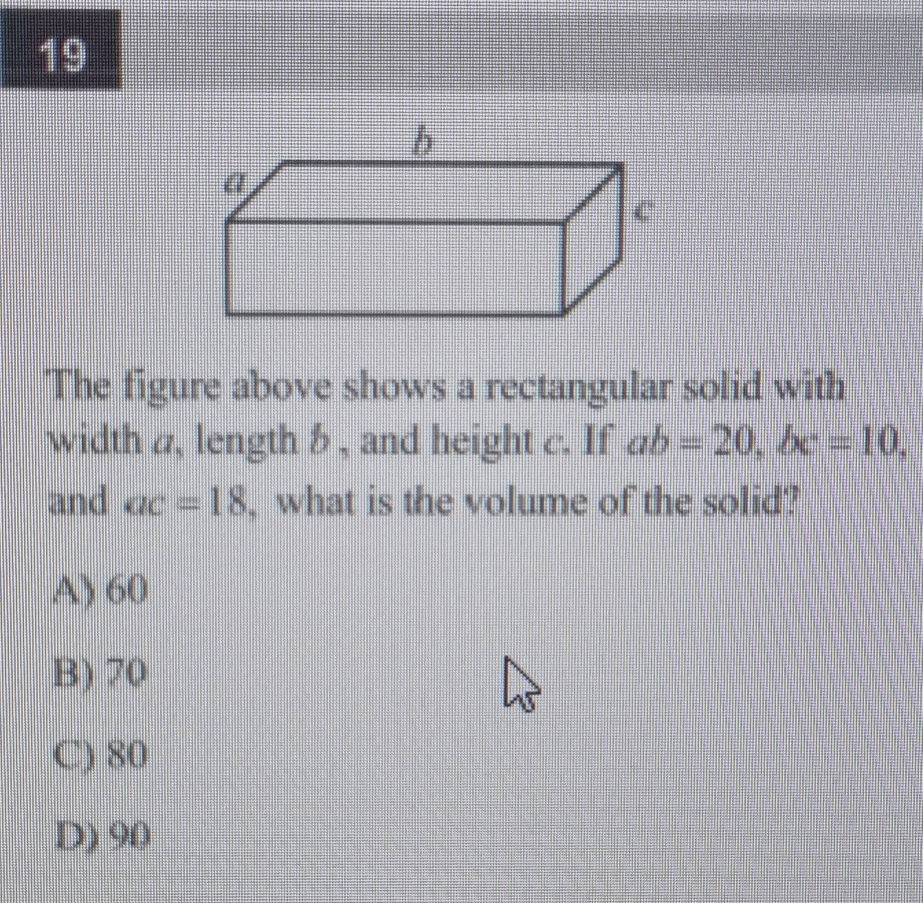 The figure above shows a rectangular solid with
width a, length b , and height c. If ab=20, bc=10, 
and ac=18 , what is the volume of the solid?
A) 60
B) 70
C) 80
D) 90