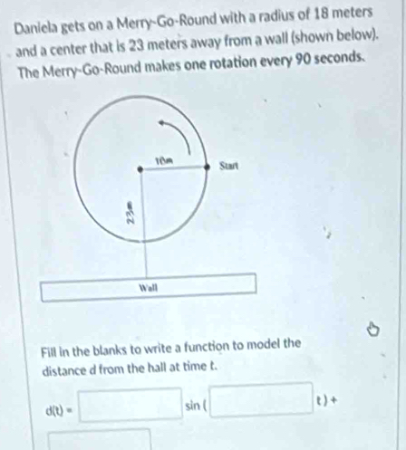 Daniela gets on a Merry-Go-Round with a radius of 18 meters
and a center that is 23 meters away from a wall (shown below). 
The Merry-Go-Round makes one rotation every 90 seconds. 
Wall 
Fill in the blanks to write a function to model the 
distance d from the hall at time t.
d(t)=□ sin (□ t)+