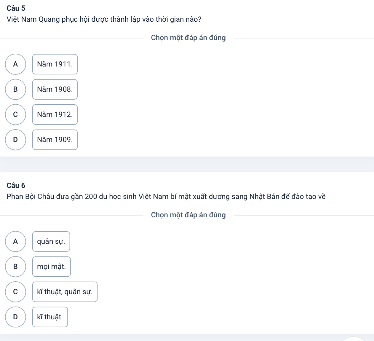 Việt Nam Quang phục hội được thành lập vào thời gian nào?
_Chọn một đáp án đúng__
A Năm 1911.
B Năm 1908.
C Năm 1912.
D Năm 1909.
Câu 6
Phan Bội Châu đưa gần 200 du học sinh Việt Nam bí mật xuất dương sang Nhật Bản để đào tạo về
_
_Chọn một đáp án đúng_
A quân sự.
B mọi mật.
C kĩ thuật, quân sự.
D kĩ thuật.