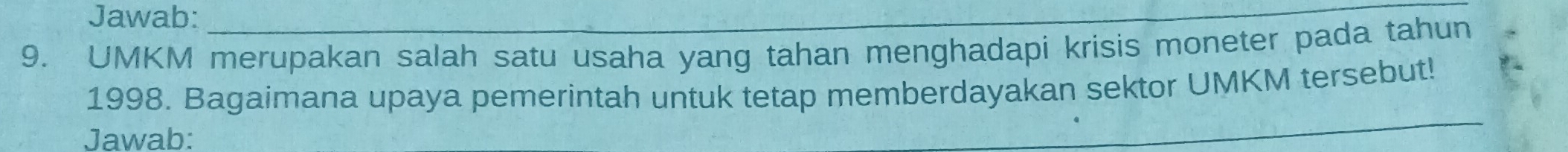 Jawab: 
_ 
9. UMKM merupakan salah satu usaha yang tahan menghadapi krisis moneter pada tahun 
_ 
1998. Bagaimana upaya pemerintah untuk tetap memberdayakan sektor UMKM tersebut! 
Jawab: