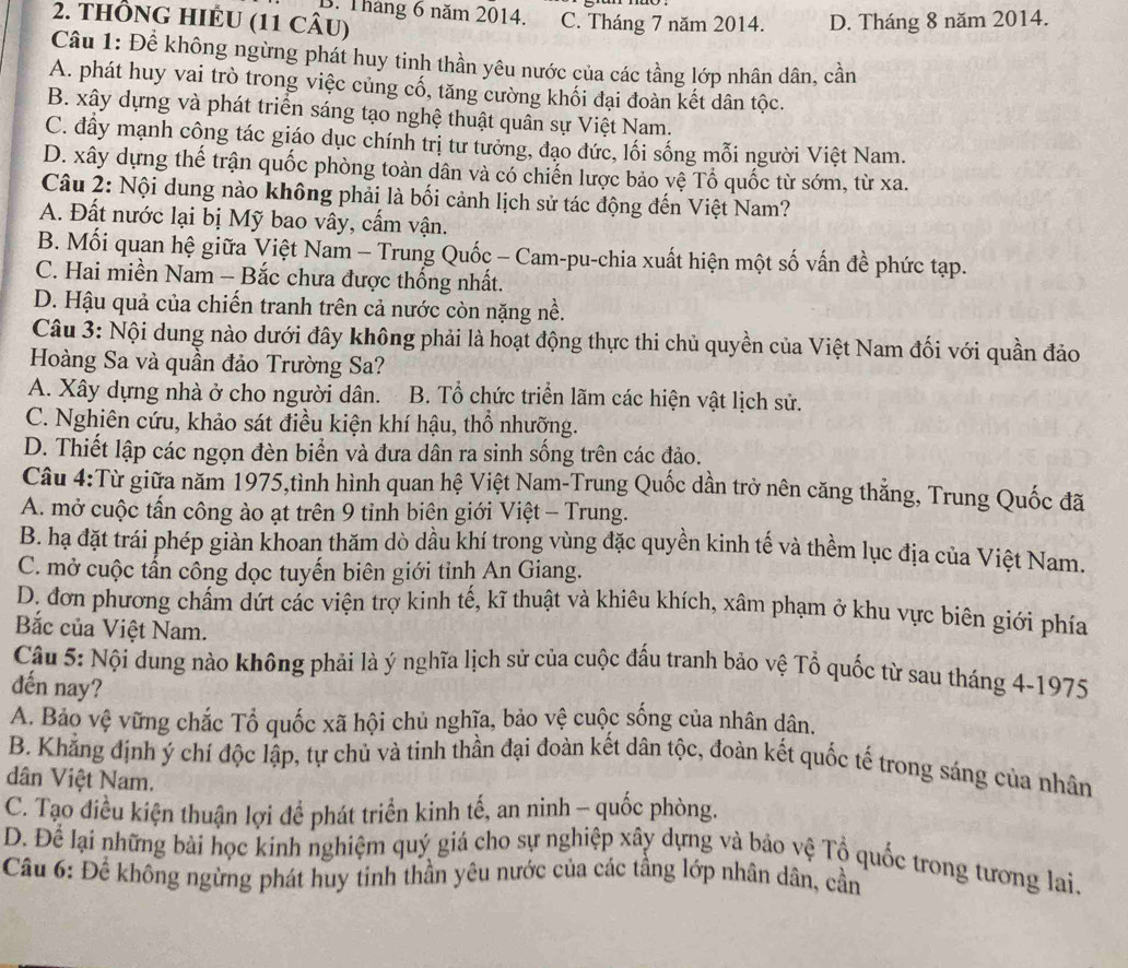 B. Tháng 6 năm 2014.
2. THÔNG HIÉU (11 CÂU) C. Tháng 7 năm 2014. D. Tháng 8 năm 2014.
Câu 1: Để không ngừng phát huy tinh thần yêu nước của các tầng lớp nhân dân, cần
A. phát huy vai trò trong việc củng cố, tăng cường khối đại đoàn kết dân tộc.
B. xây dựng và phát triển sáng tạo nghệ thuật quân sự Việt Nam.
C. đấy mạnh công tác giáo dục chính trị tư tưởng, đạo đức, lối sống mỗi người Việt Nam.
D. xây dựng thế trận quốc phòng toàn dân và có chiến lược bảo vệ Tổ quốc từ sớm, từ xa.
Câu 2: Nội dung nào không phải là bối cảnh lịch sử tác động đến Việt Nam?
A. Đất nước lại bị Mỹ bao vây, cấm vận.
B. Mối quan hệ giữa Việt Nam - Trung Quốc - Cam-pu-chia xuất hiện một số vấn đề phức tạp.
C. Hai miền Nam - Bắc chưa được thống nhất.
D. Hậu quả của chiến tranh trên cả nước còn nặng nề.
Câu 3: Nội dung nào dưới đây không phải là hoạt động thực thi chủ quyền của Việt Nam đối với quần đảo
Hoàng Sa và quần đảo Trường Sa?
A. Xây dựng nhà ở cho người dân. B. Tổ chức triển lãm các hiện vật lịch sử.
C. Nghiên cứu, khảo sát điều kiện khí hậu, thổ nhưỡng.
D. Thiết lập các ngọn đèn biển và đưa dân ra sinh sống trên các đảo.
Câu 4:Từ giữa năm 1975,tình hình quan hệ Việt Nam-Trung Quốc dần trở nên căng thắng, Trung Quốc đã
A. mở cuộc tấn công ào ạt trên 9 tinh biên giới Việt - Trung.
B. hạ đặt trái phép giàn khoan thăm dò dầu khí trong vùng đặc quyền kinh tế và thềm lục địa của Việt Nam.
C. mở cuộc tấn công dọc tuyến biên giới tỉnh An Giang.
D. đơn phương chẩm dứt các viện trợ kinh tế, kĩ thuật và khiêu khích, xâm phạm ở khu vực biên giới phía
Bắc của Việt Nam.
Câu 5: Nội dung nào không phải là ý nghĩa lịch sử của cuộc đấu tranh bảo vệ Tổ quốc từ sau tháng 4-1975
dến nay?
A. Bảo vệ vững chắc Tổ quốc xã hội chủ nghĩa, bảo vệ cuộc sống của nhân dân.
B. Khẳng định ý chí độc lập, tự chủ và tinh thần đại đoàn kết dân tộc, đoàn kết quốc tế trong sáng của nhân
dân Việt Nam.
C. Tạo điều kiện thuận lợi để phát triển kinh tế, an ninh - quốc phòng.
D. Để lại những bài học kinh nghiệm quý giá cho sự nghiệp xây dựng và bảo vệ Tổ quốc trong tương lai.
Câu 6: Để không ngừng phát huy tinh thần yêu nước của các tầng lớp nhân dân, cần