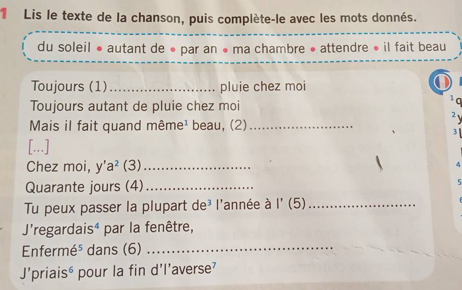 Lis le texte de la chanson, puis complète-le avec les mots donnés. 
du soleil ● autant de ● par an ● ma chambre ● attendre ● il fait beau 
Toujours (1) _pluie chez moi 
Toujours autant de pluie chez moi 
1q 
2 
Mais il fait quand même¹ beau, (2)_ 
3 
[...] 
Chez moi, y'a^2 , _ 
4 
Quarante jours (4)_ 
5 
Tu peux passer la plupart de³ l'année à 1'(5 _ 
J'regardaisª par la fenêtre, 
Enfermé⁵ dans (6)_ 
J’priaisé pour la fin d'l’averse'