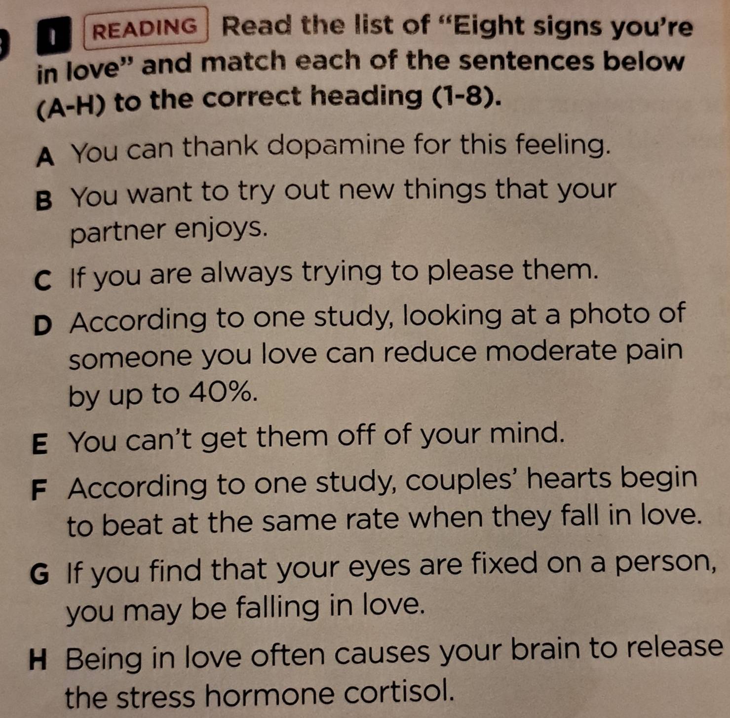 READING Read the list of “Eight signs you’re 
in love' and match each of the sentences below 
(A-H) to the correct heading (1-8). 
A You can thank dopamine for this feeling. 
B You want to try out new things that your 
partner enjoys. 
C If you are always trying to please them. 
D According to one study, looking at a photo of 
someone you love can reduce moderate pain 
by up to 40%. 
E You can't get them off of your mind. 
F According to one study, couples' hearts begin 
to beat at the same rate when they fall in love. 
G If you find that your eyes are fixed on a person, 
you may be falling in love. 
H Being in love often causes your brain to release 
the stress hormone cortisol.