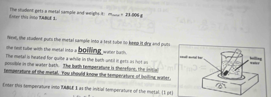 The student gets a metal sample and weighs it: m_metal=23.006g
Enter this into TABLE 1. 
Next, the student puts the metal sample into a test tube to keep it dry and puts 
the test tube with the metal into a boiling water bath. 
The metal is heated for quite a while in the bath until it gets as hot as 
possible in the water bath. The bath temperature is therefore, the initial 
temperature of the metal. You should know the temperature of boiling water. 
Enter this temperature into TABLE 1 as the initial temperature of the metal. (1 pt