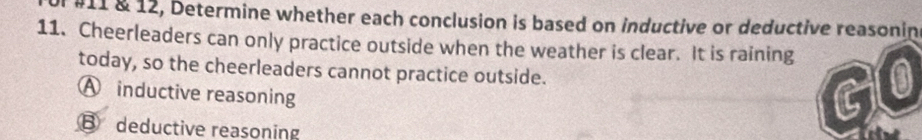 #11 & 12, Determine whether each conclusion is based on inductive or deductive reasonin
11. Cheerleaders can only practice outside when the weather is clear. It is raining 0
today, so the cheerleaders cannot practice outside.
A inductive reasoning
⑧ deductive reasoning