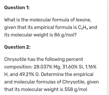 What is the molecular formula of lexone, 
given that its empirical formula is C_3H_4 and 
its molecular weight is 86 g/mol? 
Question 2: 
Chrysotile has the following percent 
composition: 28.037% Mg, 31.60% Si, 1.16%
H, and 49.21% O. Determine the empirical 
and molecular formulas of Chrysotile, given 
that its molecular weight is 558 g/mol