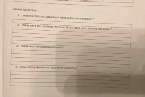 Mikhail Gorbachev 
1. Who was Mikhail Gorbachev? When did he come to power? 
2. What were the problems the Soviet Union faced when he came into power? 
3. What was the Chernobyl disaster? 
4. How did the Americans respond to Gorbachev?