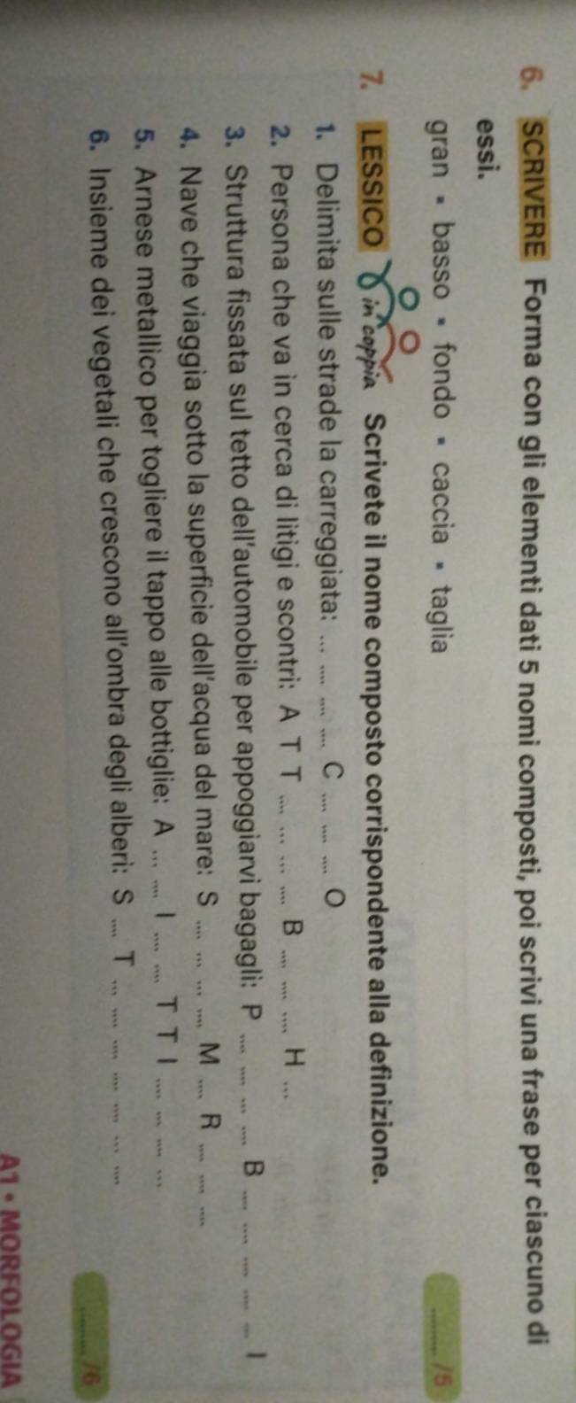 SCRIVERE Forma con gli elementi dati 5 nomi composti, poi scrivi una frase per ciascuno di 
essi. 
gran = basso = fondo = caccia = taglia _/5 
。 
7. LESSICO( in capia Scrivete il nome composto corrispondente alla definizione. 
1. Delimita sulle strade la carreggiata: .. . 
_C 
B 
2. Persona che va in cerca di litigi e scontri: A T T __H_ 
3. Struttura fissata sul tetto dell’automobile per appoggiarvi bagagli: P ___B__ 
4. Nave che viaggia sotto la superficie dell’acqua del mare: S _M _R_ 
_ 
5. Arnese metallico per togliere il tappo alle bottiglie: A ... .... I_ T T I 
6. Insieme dei vegetali che crescono all’ombra degli alberi: S .... T 
_/6 
A1 · MORFOLOGIA