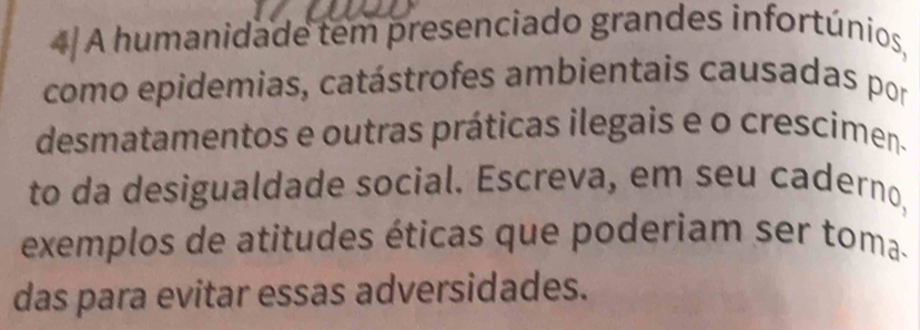 A humanidade tem presenciado grandes infortúnios, 
como epidemias, catástrofes ambientais causadas por 
desmatamentos e outras práticas ilegais e o crescimen. 
to da desigualdade social. Escreva, em seu caderno, 
exemplos de atitudes éticas que poderiam ser toma- 
das para evitar essas adversidades.