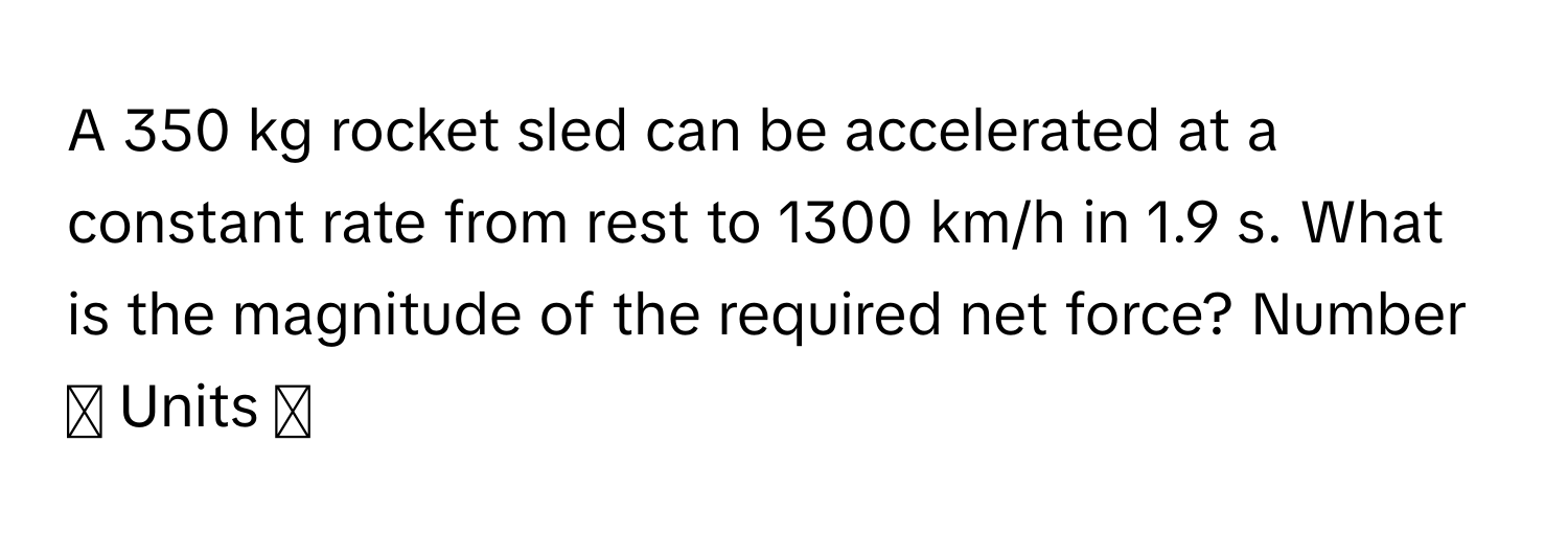 A 350 kg rocket sled can be accelerated at a constant rate from rest to 1300 km/h in 1.9 s. What is the magnitude of the required net force? Number ◻ Units ◻