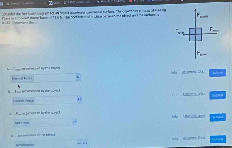 =i ait d a=s Multe L 1958 Hucson Horn Mow Mlor Go Arst
Consider the free-body diagram for an object accelerating acroas a surface. The object has a mass of 4.44-kg.
There is a forward thrust force of 41.6 N. The coefficient of friction between the object and the surface is
0.367 Determine the 
B  F experienced by the object
info Attempts: 0/co Submi
Normal Force
N
b Filer experienced by the object.
Info Atterpts: 0/∞ Sebame
Faction Force
N
c. .. Fie expenenced by the object.
info Atlemots 0/co Subrit
Net Force
N
d ... accelerstion of the object
Acceleration m/s/s Info Altemats 0/co Submi