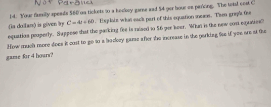 Your family spends $60 on tickets to a hockey game and $4 per hour on parking. The total cost C
(in dollars) is given by C=4t+60. Explain what each part of this equation means. Then graph the 
equation properly. Suppose that the parking fee is raised to $6 per hour. What is the new cost equation? 
How much more does it cost to go to a hockey game after the increase in the parking fee if you are at the 
game for 4 hours?