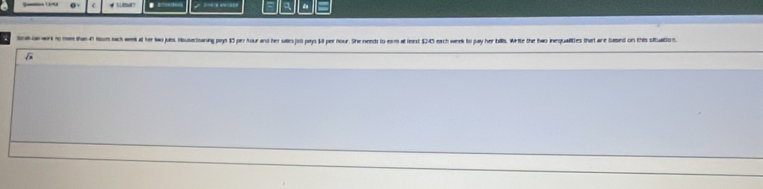 “ 
toa con work no mare than 47 hours bach week at her two jobs. Housecianing prys 13 per hour and her salles jolb pays $I per hour. She needs to eam at least $243 each week to pay her bills. Write the two inequalities that are based on this situation