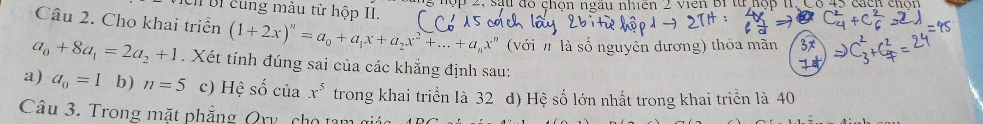 đu đổ chộn ngau nhiên 2 viên bi từ hộp 11, Có 45 cách chơn 
I BI cung màu từ hộp II. 
Câu 2. Cho khai triển (1+2x)^n=a_0+a_1x+a_2x^2+...+a_nx^n (với n là số nguyên dương) thỏa mãn
a_0+8a_1=2a_2+1. Xét tính đúng sai của các khẳng định sau: 
a) a_0=1 b) n=5 c) Hệ số của x^5 trong khai triển là 32 d) Hệ số lớn nhất trong khai triển là 40
Câu 3. Trong mặt phẳng Qry cho tam