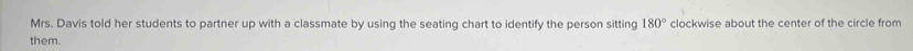 Mrs. Davis told her students to partner up with a classmate by using the seating chart to identify the person sitting 180° clockwise about the center of the circle from 
them.
