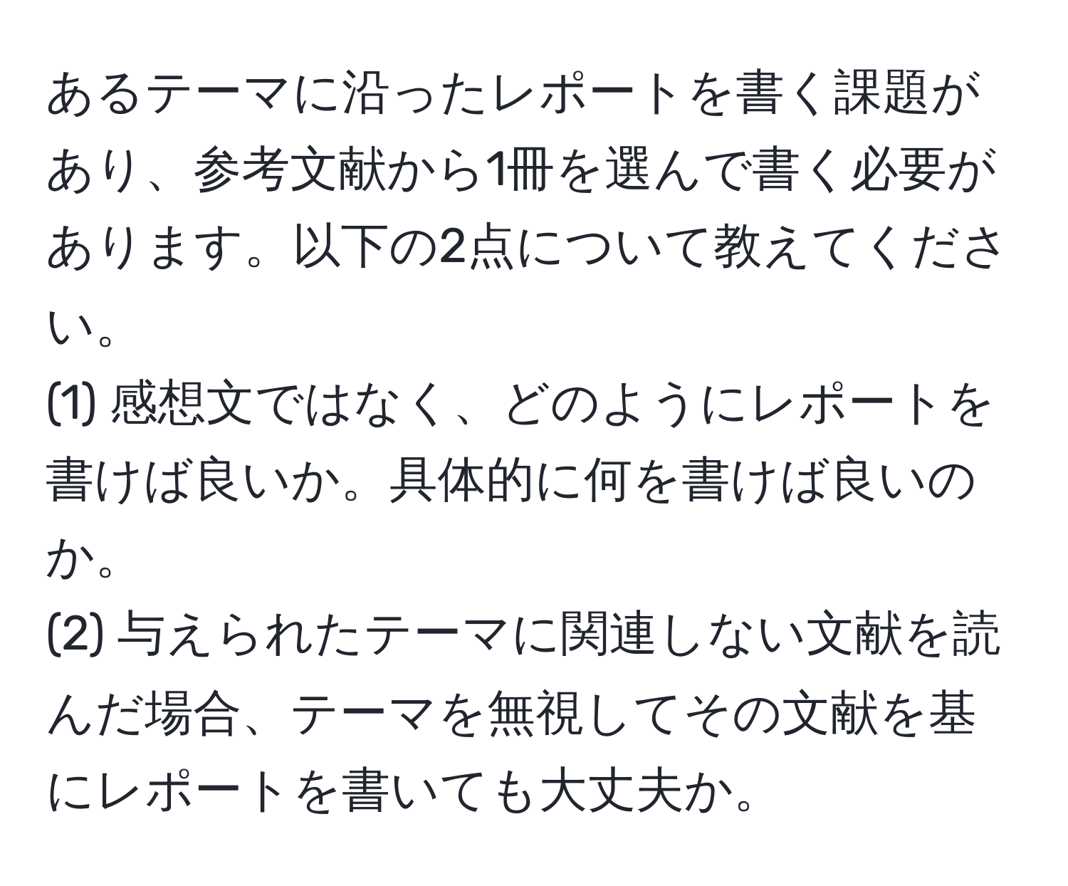 あるテーマに沿ったレポートを書く課題があり、参考文献から1冊を選んで書く必要があります。以下の2点について教えてください。  
(1) 感想文ではなく、どのようにレポートを書けば良いか。具体的に何を書けば良いのか。  
(2) 与えられたテーマに関連しない文献を読んだ場合、テーマを無視してその文献を基にレポートを書いても大丈夫か。