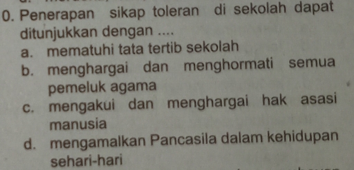 Penerapan sikap toleran di sekolah dapat
ditunjukkan dengan ....
a. mematuhi tata tertib sekolah
b. menghargai dan menghormati semua
pemeluk agama
c. mengakui dan menghargai hak asasi
manusia
d. mengamalkan Pancasila dalam kehidupan
sehari-hari