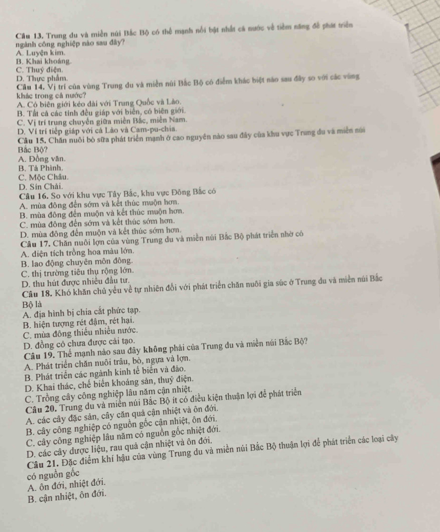 Trung du và miền núi Bắc Bộ có thể mạnh nổi bật nhất cá nước về tiềm năng đề phát triên
ngành công nghiệp nào sau đây?
A. Luyện kim.
B. Khai khoáng.
C. Thuý điện.
D. Thực phẩm.
Câu 14. Vị trí của vùng Trung du và miền núi Bắc Bộ có điểm khác biệt nào sau đây so với các vùng
khác trong cả nước?
A. Có biên giới kéo dài với Trung Quốc và Lào.
B. Tất cả các tỉnh đều giáp với biển, có biên giới.
C. Vị trí trung chuyển giữa miền Bắc, miền Nam.
D. Ví trí tiếp giáp với cả Lào và Cam-pu-chia.
Câu 15. Chăn nuôi bò sữa phát triển mạnh ở cao nguyên nào sau đây của khu vực Trung đu và miền núi
Bắc Bộ?
A. Đồng văn.
B. Tả Phình.
C. Mộc Châu.
D. Sín Chải.
Câu 16. So với khu vực Tây Bắc, khu vực Đông Bắc có
A. mùa đông đến sớm và kết thúc muộn hơn.
B. mùa đông đến muộn và kết thúc muộn hơn.
C. mùa đông đến sớm và kết thúc sớm hơn.
D. mùa đông đến muộn và kết thúc sớm hơn.
Câu 17. Chăn nuôi lợn của vùng Trung du và miền núi Bắc Bộ phát triển nhờ có
A. diện tích trồng hoa màu lớn.
B. lao động chuyên môn đồng.
C. thị trường tiêu thụ rộng lớn.
D. thu hút được nhiều đầu tư.
Câu 18. Khó khăn chủ yếu về tự nhiên đối với phát triển chăn nuôi gia súc ở Trung du và miền núi Bắc
Bộ là
A. địa hình bị chia cắt phức tạp.
B. hiện tượng rét đậm, rét hại.
C. mùa đông thiếu nhiều nước.
D. đồng cỏ chưa được cải tạo.
Câu 19. Thế mạnh nào sau đây không phải của Trung du và miền núi Bắc Bộ?
A. Phát triển chăn nuôi trâu, bò, ngựa và lợn.
B. Phát triển các ngành kinh tế biển và đảo.
D. Khai thác, chế biến khoáng sản, thuỷ điện.
C. Trồng cây công nghiệp lâu năm cận nhiệt.
Câu 20. Trung du và miền núi Bắc Bộ ít có điều kiện thuận lợi để phát triển
A. các cây đặc sản, cây căn quả cận nhiệt và ôn đới.
B. cây công nghiệp có nguồn gốc cận nhiệt, ôn đới.
C. cây công nghiệp lâu năm có nguồn gốc nhiệt đới.
D. các cây dược liệu, rau quả cận nhiệt và ôn đới.
Câu 21. Đặc điểm khí hậu của vùng Trung du và miền núi Bắc Bộ thuận lợi để phát triển các loại cây
có nguồn gốc
A. ôn đới, nhiệt đới.
B. cận nhiệt, ôn đới.