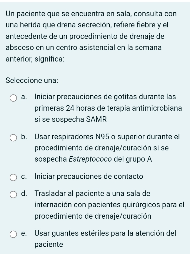 Un paciente que se encuentra en sala, consulta con
una herida que drena secreción, refiere fiebre y el
antecedente de un procedimiento de drenaje de
absceso en un centro asistencial en la semana
anterior, significa:
Seleccione una:
a. Iniciar precauciones de gotitas durante las
primeras 24 horas de terapia antimicrobiana
si se sospecha SAMR
b. Usar respiradores N95 o superior durante el
procedimiento de drenaje/curación si se
sospecha Estreptococo del grupo A
c. Iniciar precauciones de contacto
d. Trasladar al paciente a una sala de
internación con pacientes quirúrgicos para el
procedimiento de drenaje/curación
e. Usar guantes estériles para la atención del
paciente