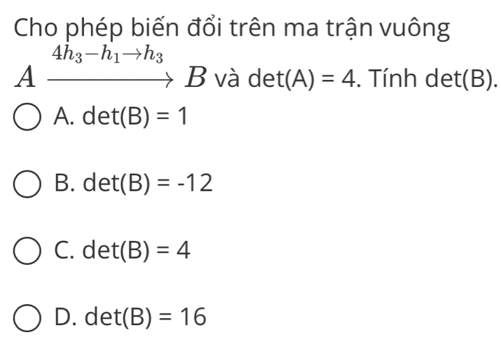 Cho phép biến đổi trên ma trận vuông
4h_3-h_1to h_3
A to B và det(A)=4. Tính det(B).
A. det(B)=1
B. det(B)=-12
C. det(B)=4
D. det(B)=16