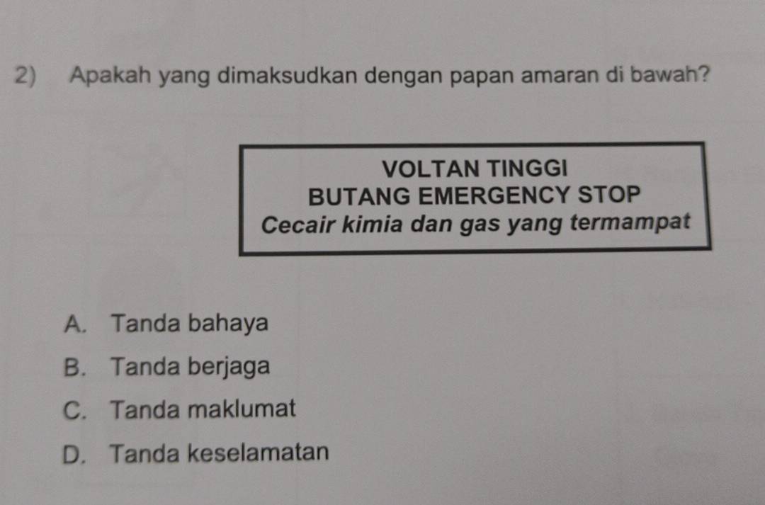 Apakah yang dimaksudkan dengan papan amaran di bawah?
VOLTAN TINGGI
BUTANG EMERGENCY STOP
Cecair kimia dan gas yang termampat
A. Tanda bahaya
B. Tanda berjaga
C. Tanda maklumat
D. Tanda keselamatan