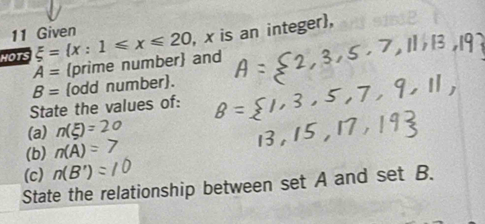 Given 
HOTS xi = x:1≤slant x≤slant 20 , x is an integer,
A= prime number and
B= odd number. 
State the values of: 
(a) n(xi )=
(b) n(A)=
(c) n(B')
State the relationship between set A and set B.