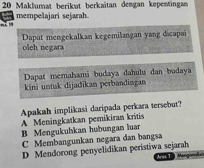 Maklumat berikut berkaitan dengan kepentingan
Buku mempelajari sejarah.
Teks
ms 19
Dapat mengekalkan kegemilangan yang dicapai
oleh negara
Dapat memahami budaya dahulu dan budaya
kini untuk dijadikan perbandingan
Apakah implikasi daripada perkara tersebut?
A Meningkatkan pemikiran kritis
B Mengukuhkan hubungan luar
C Membangunkan negara dan bangsa
D Mendorong penyelidikan peristiwa sejarah
Aras T Mengonalisi