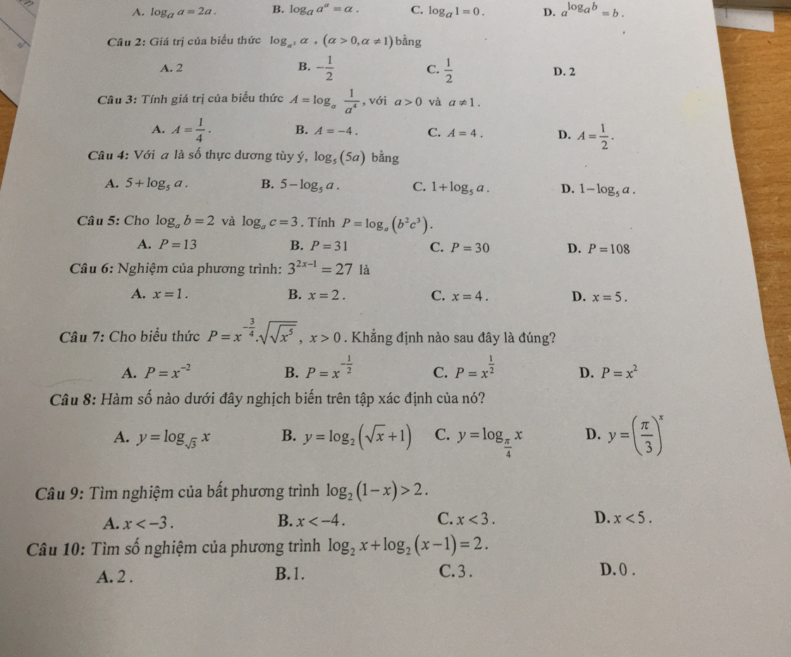 a
A. log _aa=2a. B. log _aa^a=alpha . C. log _a1=0. D. a^(log _a)b=b.
_
Câu 2: Giá trị của biểu thức log _a^2alpha ,(alpha >0,alpha != 1) bằng
A. 2 B. - 1/2   1/2  D. 2
C.
Câu 3: Tính giá trị của biểu thức A=log _a 1/a^4  , với a>0 và a!= 1.
A. A= 1/4 .
B. A=-4. C. A=4. D. A= 1/2 .
Câu 4: Với a là số thực dương tùy ý, log _5(5a) bằng
A. 5+log _5a. B. 5-log _5a. C. 1+log _5a. D. 1-log _5a.
Câu 5: Cho log _ab=2 và log _ac=3. Tính P=log _a(b^2c^3).
A. P=13 B. P=31 C. P=30 D. P=108
* Câu 6: Nghiệm của phương trình: 3^(2x-1)=27 là
A. x=1. B. x=2. C. x=4. D. x=5.
Câu 7: Cho biểu thức P=x^(-frac 3)4.sqrt(sqrt x^5),x>0. Khẳng định nào sau đây là đúng?
A. P=x^(-2) B. P=x^(-frac 1)2 P=x^(frac 1)2
C.
D. P=x^2
Câu 8: Hàm số nào dưới đây nghịch biến trên tập xác định của nó?
A. y=log _sqrt(3)x B. y=log _2(sqrt(x)+1) C. y=log _ π /4 x D. y=( π /3 )^x
Câu 9: Tìm nghiệm của bất phương trình log _2(1-x)>2.
A. x B. x C. x<3. D. x<5.
Câu 10: Tìm số nghiệm của phương trình log _2x+log _2(x-1)=2.
A. 2 . B.1. C. 3 . D. 0 .