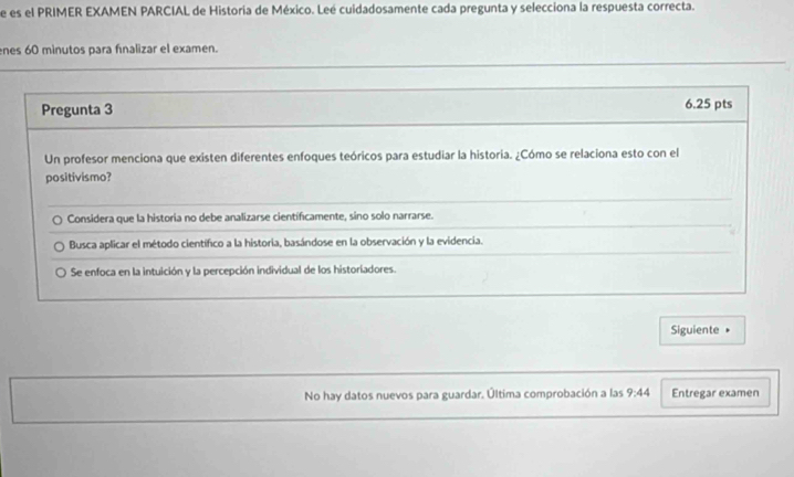 de es el PRIMER EXAMEN PARCIAL de Historia de México. Leé cuidadosamente cada pregunta y selecciona la respuesta correcta.
enes 60 minutos para fínalizar el examen.
Pregunta 3 6.25 pts
Un profesor menciona que existen diferentes enfoques teóricos para estudiar la historia. ¿Cómo se relaciona esto con el
positivismo?
Considera que la historia no debe analizarse científicamente, sino solo narrarse.
Busca aplicar el método científico a la historia, basándose en la observación y la evidencia.
Se enfoca en la intuición y la percepción individual de los historiadores.
Siguiente 
No hay datos nuevos para guardar. Última comprobación a las 9:44 Entregar examen