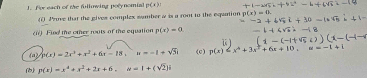 For each of the following polynomial p(x)
(i) Prove that the given complex number n is a root to the equation p(x)=0. 
(ii) Find the other roots of the equation p(x)=0. 
(a) p(x)=2x^3+x^2+6x-18, u=-1+sqrt(5)i (c) p(x)=x^4+3x^2+6x+10, u=-1
(b) p(x)=x^4+x^2+2x+6, u=1+(sqrt(2))i