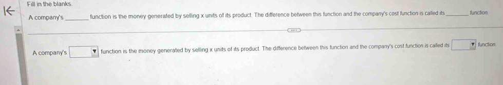 Fill in the blanks 
A company's _function is the money generated by selling x units of its product. The difference between this function and the company's cost function is called its_ function 
A company's □ function is the money generated by selling x units of its product. The difference between this function and the company's cost function is called its □ function: