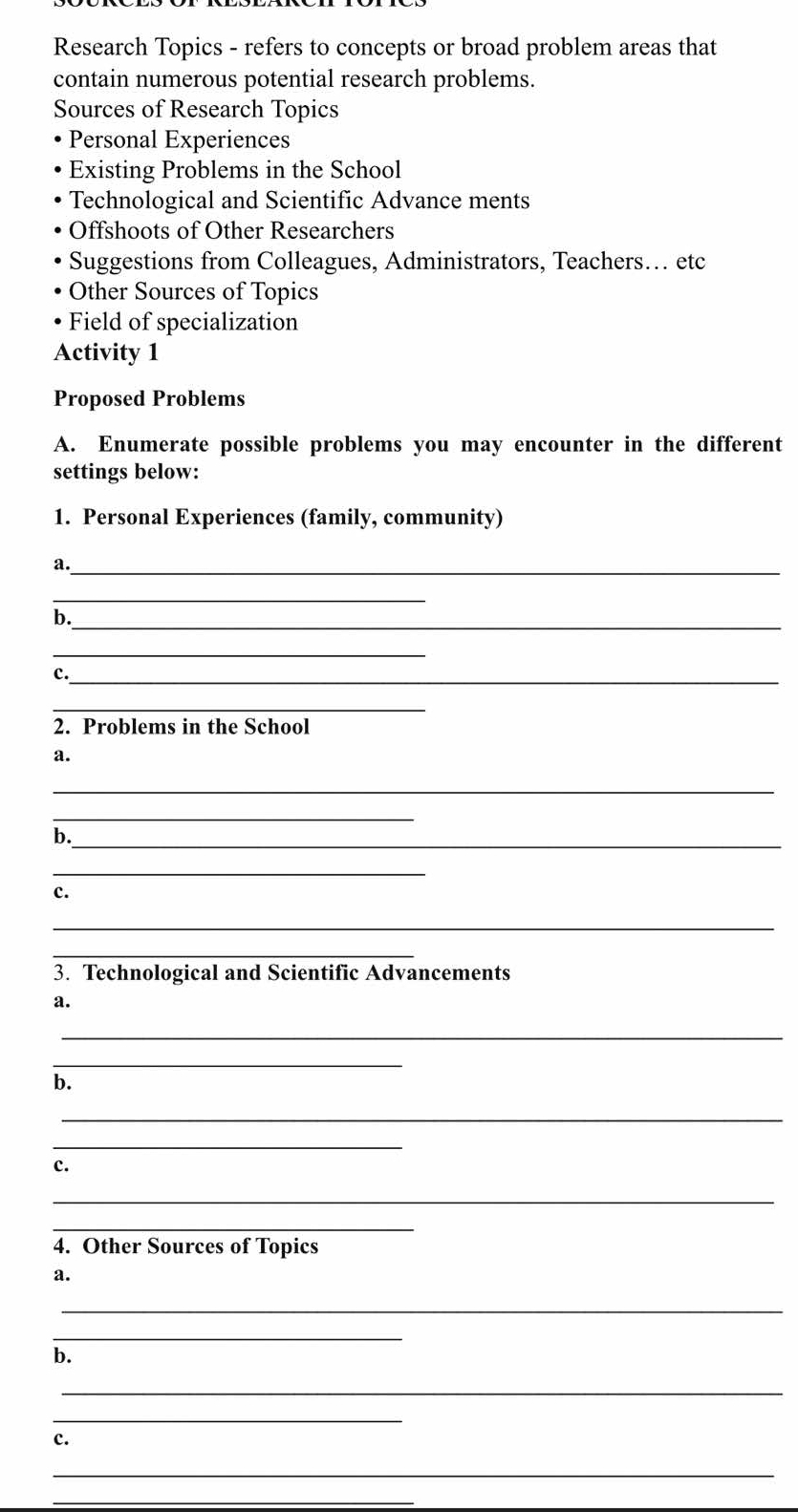 Research Topics - refers to concepts or broad problem areas that
contain numerous potential research problems.
Sources of Research Topics
Personal Experiences
Existing Problems in the School
Technological and Scientific Advance ments
Offshoots of Other Researchers
Suggestions from Colleagues, Administrators, Teachers… etc
Other Sources of Topics
Field of specialization
Activity 1
Proposed Problems
A. Enumerate possible problems you may encounter in the different
settings below:
1. Personal Experiences (family, community)
a._
_
b._
_
c._
_
2. Problems in the School
a.
_
_
b._
_
c.
_
_
3. Technological and Scientific Advancements
a.
_
_
b.
_
_
c.
_
_
4. Other Sources of Topics
a.
_
_
b.
_
_
c.
_
_