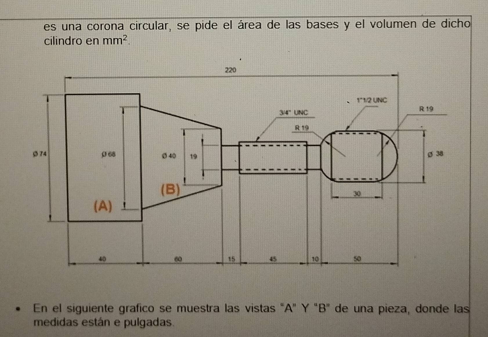 es una corona circular, se pide el área de las bases y el volumen de dicho 
cilindro en mm^2. 
En el siguiente grafico se muestra las vistas “ A ” Y “ B ” de una pieza, donde las 
medidas están e pulgadas.