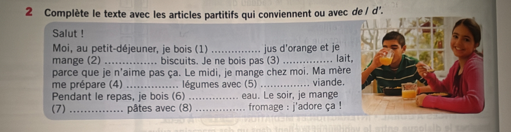 Complète le texte avec les articles partitifs qui conviennent ou avec de / d’. 
Salut ! 
Moi, au petit-déjeuner, je bois (1) _jus d'orange et je 
mange (2) _biscuits. Je ne bois pas (3) _lait, 
parce que je n'aime pas ça. Le midi, je mange chez moi. Ma mère 
me prépare (4) _. légumes avec (5) _viande. 
Pendant le repas, je bois (6) _eau. Le soir, je mange 
(7) _pâtes avec (8) _ fromage : j'adore ça !