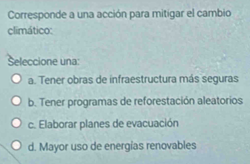 Corresponde a una acción para mitígar el cambio
climático:
Seleccione una:
a. Tener obras de infraestructura más seguras
b. Tener programas de reforestación aleatorios
c. Elaborar planes de evacuación
d. Mayor uso de energías renovables