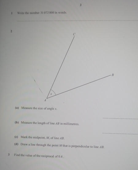 2 
1 Write the number 31 072 000 in words. 
_ 
2 
(a) Measure the size of angle x. 
_ 
(b) Measure the length of line AB in millimetres. 
_ 
(c) Mark the midpoint, M, of line AB. 
(d) Draw a line through the point M that is perpendicular to line 4B. 
3 Find the value of the reciprocal of 0.4.