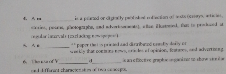 A m is a printed or digitally published collection of texts (essays, articles, 
stories, poems, photographs, and advertisements), often illustrated, that is produced at 
regular intervals (excluding newspapers). 
5. A n_ i§ ª paper that is printed and distributed usually daily or 
weekly that contains news, articles of opinion, features, and advertising. 
6. The use of V_ d_ is an effective graphic organizer to show similar 
and different characteristics of two concepts.