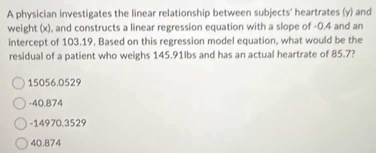 A physician investigates the linear relationship between subjects' heartrates (y) and
weight (x), and constructs a linear regression equation with a slope of -0.4 and an
intercept of 103.19. Based on this regression model equation, what would be the
residual of a patient who weighs 145.91lbs and has an actual heartrate of 85.7?
15056.0529
-40.874
-14970.3529
40.874