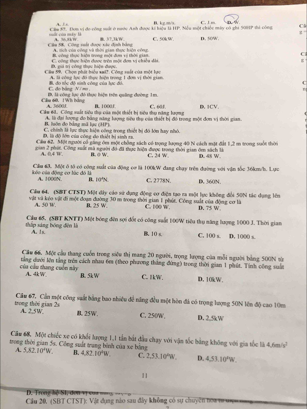 A. Js B. kg.m/s. C. J.m. W
Câu 57. Đơn vị đo công suất ở nước Anh được kí hiệu là HP 1. Nếu một chiếc máy có ghi 50HP thì công Câ
suất của máy là
g
A. 36,8kW. B. 37,3kW. C. 50kW. D. 50W.
Câu 58. Công suất được xác định bằng
A. tích của công và thời gian thực hiện công.
B. công thực hiện trong một đơn vị thời gian.
C
C. công thực hiện được trên một đơn vị chiều dài.
g
D. giá trị công thực hiện được.
Câu 59. Chọn phát biểu sai?. Công suất của một lực
A. là công lực đó thực hiện trong 1 đơn vị thời gian.
B. đo tốc độ sinh công của lực đó.
C
C. do bằng N / ms . n
D. là công lực đó thực hiện trên quãng đường 1m.
Câu 60. 1Wh bằng
A. 3600J. B. 1000J. C. 60J. D. 1CV.
Câu 61. Công suất tiêu thụ của một thiết bị tiêu thụ năng lượng
A. là đại lượng đo bằng năng lượng tiêu thụ của thiết bị đó trong một đơn vị thời gian.
B. luôn đo bằng mã lực (HP).
C. chính là lực thực hiện công trong thiết bị đó lớn hay nhỏ.
D. là độ lớn của công do thiết bị sinh ra.
Câu 62. Một người cố gắng ôm một chồng sách có trọng lượng 40 N cách mặt đất 1,2 m trong suốt thời
gian 2 phút. Công suất mà người đó đã thực hiện được trong thời gian ôm sách là
A. 0,4 W. B. 0 W. C. 24 W. D. 48 W.
Câu 63. Một ô tô có công suất của động cơ là 100kW đang chạy trên đường với vận tốc 36km/h. Lực
kéo của động cơ lúc đó là
A. 1000N. B. 10^4N. C. 2778N. D. 360N.
Câu 64. (SBT CTST) Một dây cáo sử dụng động cơ điện tạo ra một lực không đổi 50N tác dụng lên
vật và kéo vật đi một đoạn đường 30 m trong thời gian 1 phút. Công suất của động cơ là
A. 50 W. B. 25 W. C. 100 W. D. 75 W.
Câu 65. (SBT KNTT) Một bóng đèn sợi đốt có công suất 100W tiêu thụ năng lượng 1000 J. Thời gian
thắp sáng bóng đèn là
A. 1s. B. 10 s. C. 100 s. D. 1000 s.
Câu 66. Một cầu thang cuốn trong siêu thị mang 20 người, trọng lượng của mỗi người bằng 500N từ
tầng dưới lên tầng trên cách nhau 6m (theo phương thắng đứng) trong thời gian 1 phút. Tính công suất
của cầu thang cuốn này
A. 4kW. B. 5kW C. 1kW. D. 10kW.
Câu 67. Cần một công suất bằng bao nhiêu để nâng đều một hòn đá có trọng lượng 50N lên độ cao 10m
trong thời gian 2s
A. 2,5W. B. 25W. C. 250W. D. 2,5kW
Câu 68. Một chiếc xe có khối lượng 1,1 tấn bắt đầu chạy với vận tốc bằng không với gia tốc là 4,6m/s^2
trong thời gian 5s. Công suất trung bình của xe bằng
A. 5,82.10^4W. B. 4,82.10^4W. C. 2,53.10^4W. D. 4,53.10^4W.
11
D. Trong hệ S1, đơn vị của năng
Câu 20. (SBT CTST): Vật dụng nào sau đây không có sự chuyên hoa từ tiện nai